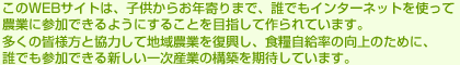このWEBサイトは、子供からお年寄りまで、誰でもインターネットを使って農業に参加できるようにすることを目指して作られています。多くの皆様方と協力して地域農業を復興し、食糧自給率の向上のために、誰でも参加できる新しい一次産業の構築を期待しています。